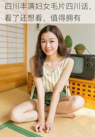四川丰满妇女毛片四川话,看了还想看,值得拥有