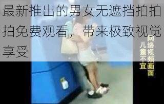 最新推出的男女无遮挡拍拍拍免费观看,带来极致视觉享受