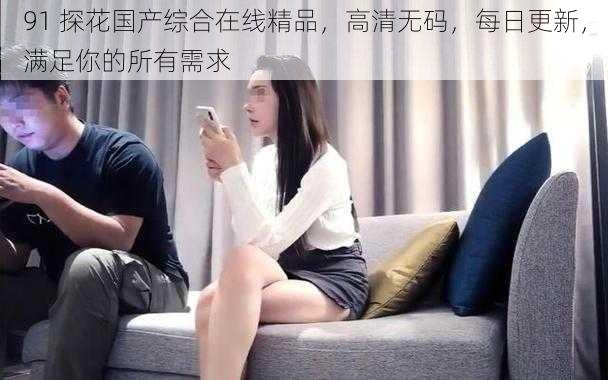 91 探花国产综合在线精品,高清无码,每日更新,满足你的所有需求