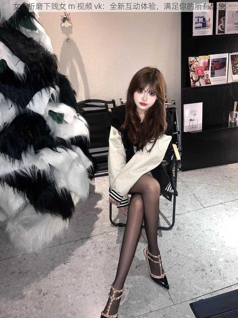 女 s 折磨下贱女 m 视频 vk:全新互动体验,满足你的所有想象