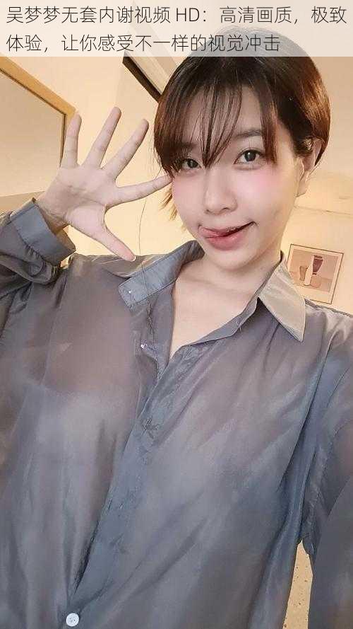 吴梦梦无套内谢视频 HD:高清画质,极致体验,让你感受不一样的视觉冲击