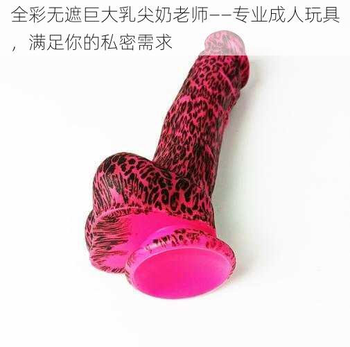 全彩无遮巨大乳尖奶老师——专业成人玩具,满足你的私密需求