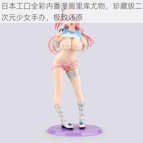 日本工囗全彩内番漫画里库尤物,珍藏级二次元少女手办,极致还原