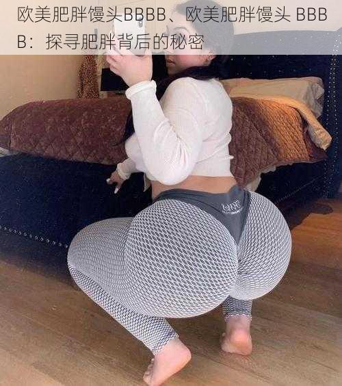 欧美肥胖馒头BBBB、欧美肥胖馒头 BBBB:探寻肥胖背后的秘密
