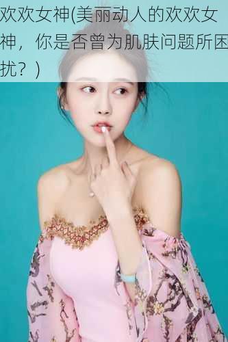 欢欢女神(美丽动人的欢欢女神,你是否曾为肌肤问题所困扰?)