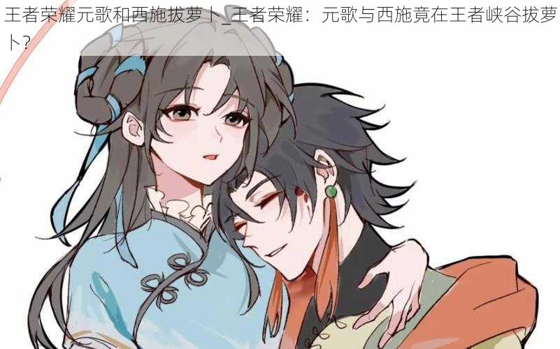 王者荣耀元歌和西施拔萝卜_王者荣耀:元歌与西施竟在王者峡谷拔萝卜?