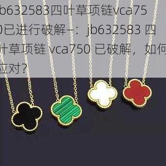 jb632583四叶草项链vca750已进行破解—:jb632583 四叶草项链 vca750 已破解,如何应对?
