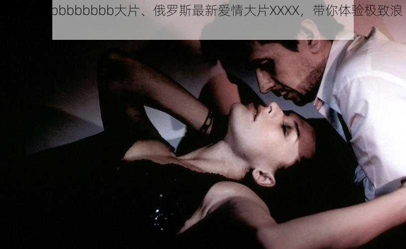俄罗斯bbbbbbbbb大片、俄罗斯最新爱情大片XXXX,带你体验极致浪漫