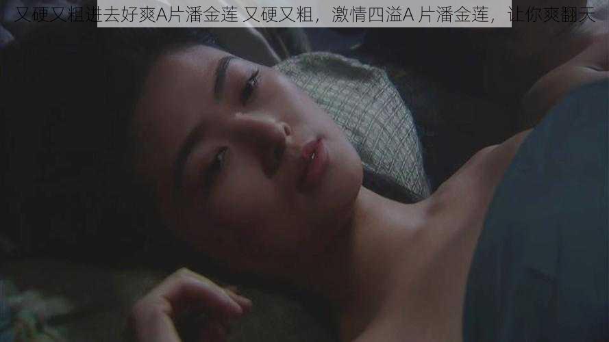 又硬又粗进去好爽A片潘金莲 又硬又粗,激情四溢A 片潘金莲,让你爽翻天
