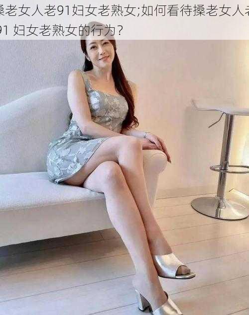 搡老女人老91妇女老熟女;如何看待搡老女人老 91 妇女老熟女的行为?