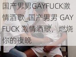 国产男男GAYFUCK激情酒歌_国产男男 GAYFUCK 激情酒歌,燃烧你的夜晚