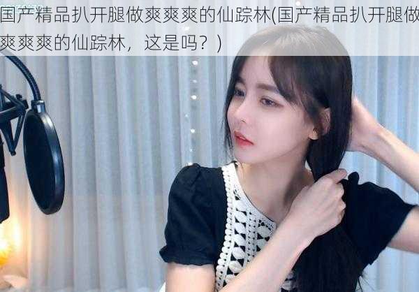国产精品扒开腿做爽爽爽的仙踪林(国产精品扒开腿做爽爽爽的仙踪林,这是吗?)