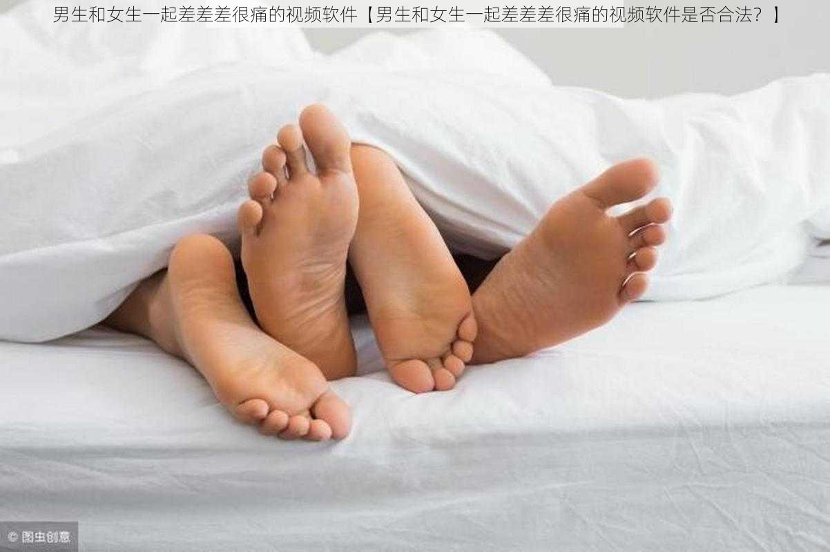 男生和女生一起差差差很痛的视频软件【男生和女生一起差差差很痛的视频软件是否合法?】