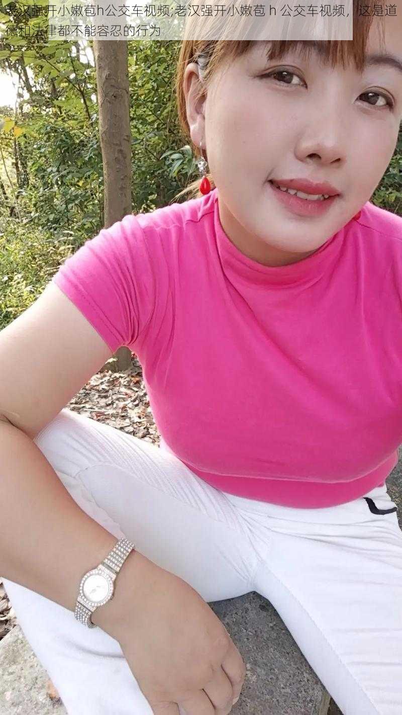 老汉强开小嫩苞h公交车视频;老汉强开小嫩苞 h 公交车视频,这是道德和法律都不能容忍的行为