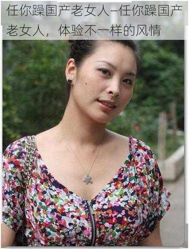 任你躁国产老女人—任你躁国产老女人,体验不一样的风情