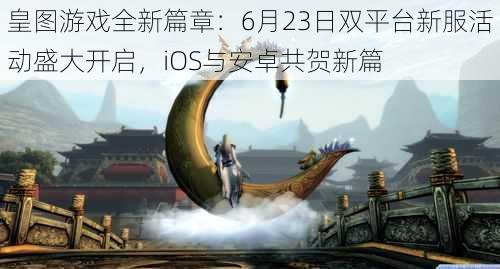 皇图游戏全新篇章:6月23日双平台新服活动盛大开启,iOS与安卓共贺新篇