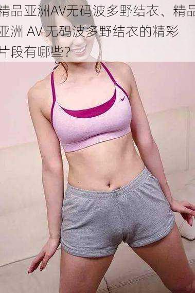 精品亚洲AV无码波多野结衣、精品亚洲 AV 无码波多野结衣的精彩片段有哪些?
