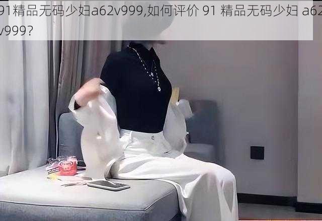 91精品无码少妇a62v999,如何评价 91 精品无码少妇 a62v999?