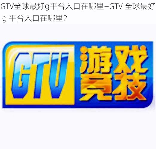GTV全球最好g平台入口在哪里—GTV 全球最好 g 平台入口在哪里?