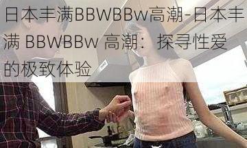 日本丰满BBWBBw高潮-日本丰满 BBWBBw 高潮:探寻性爱的极致体验
