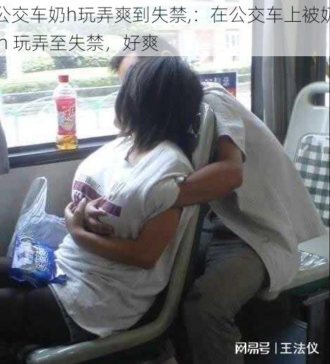 公交车奶h玩弄爽到失禁,:在公交车上被奶 h 玩弄至失禁,好爽