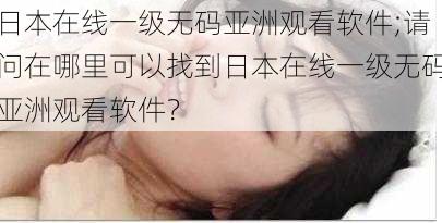 日本在线一级无码亚洲观看软件;请问在哪里可以找到日本在线一级无码亚洲观看软件?