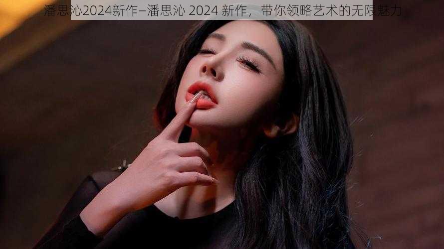 潘思沁2024新作—潘思沁 2024 新作,带你领略艺术的无限魅力