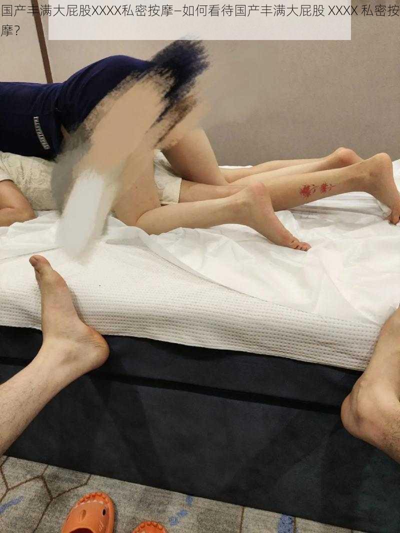 国产丰满大屁股XXXX私密按摩—如何看待国产丰满大屁股 XXXX 私密按摩?