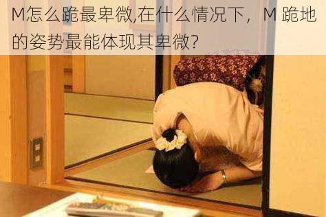 M怎么跪最卑微,在什么情况下,M 跪地的姿势最能体现其卑微?