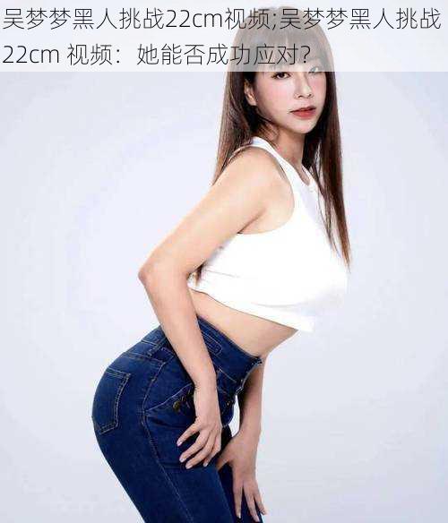 吴梦梦黑人挑战22cm视频;吴梦梦黑人挑战 22cm 视频:她能否成功应对?