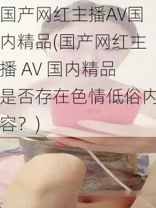 国产网红主播AV国内精品(国产网红主播 AV 国内精品是否存在色情低俗内容?)