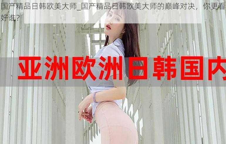 国产精品日韩欧美大师_国产精品日韩欧美大师的巅峰对决,你更看好谁?
