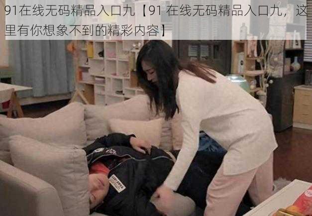 91在线无码精品入口九【91 在线无码精品入口九,这里有你想象不到的精彩内容】
