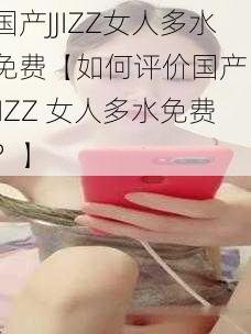 国产JJIZZ女人多水免费【如何评价国产 JJIZZ 女人多水免费?】