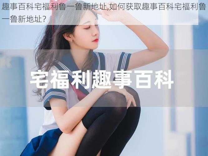 趣事百科宅福利鲁一鲁新地址,如何获取趣事百科宅福利鲁一鲁新地址?