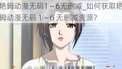 艳鉧动漫无码1~6无删减_如何获取艳鉧动漫无码 1~6 无删减资源?