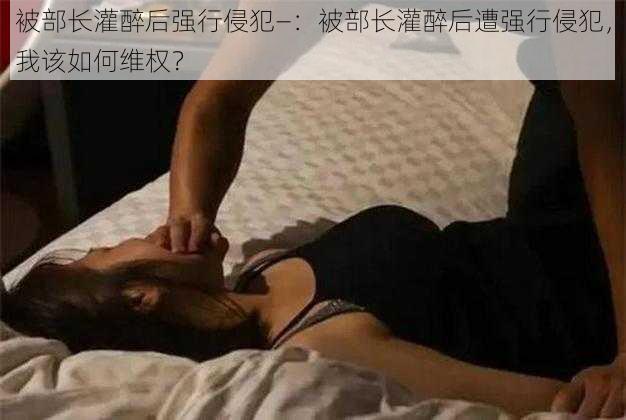 被部长灌醉后强行侵犯—:被部长灌醉后遭强行侵犯,我该如何维权?