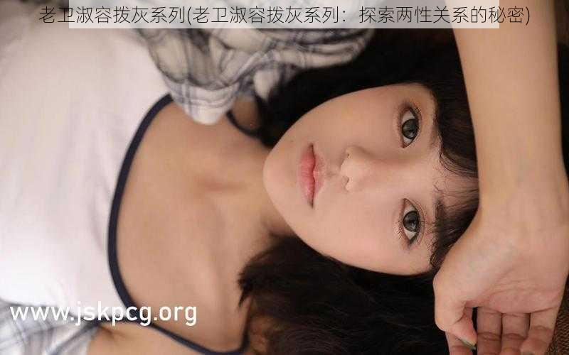 老卫淑容拨灰系列(老卫淑容拨灰系列:探索两性关系的秘密)