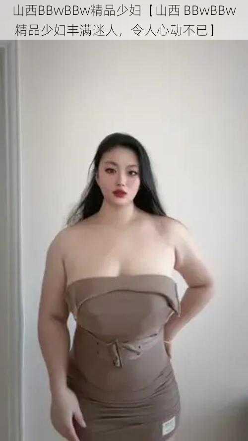 山西BBwBBw精品少妇【山西 BBwBBw 精品少妇丰满迷人,令人心动不已】
