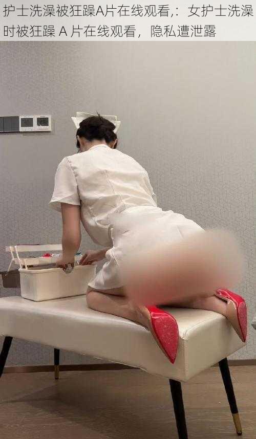 护士洗澡被狂躁A片在线观看,:女护士洗澡时被狂躁 A 片在线观看,隐私遭泄露