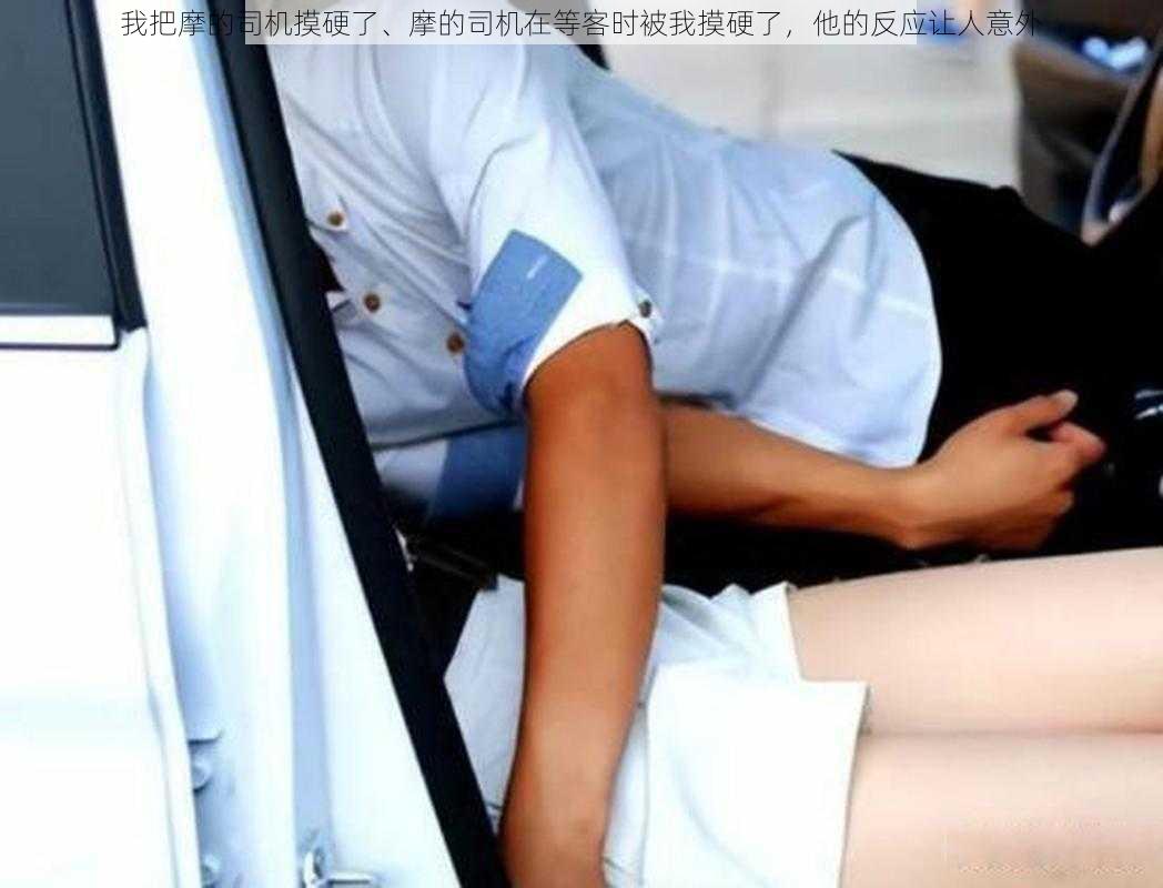 我把摩的司机摸硬了、摩的司机在等客时被我摸硬了,他的反应让人意外