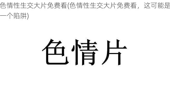 色情性生交大片免费看(色情性生交大片免费看,这可能是一个陷阱)