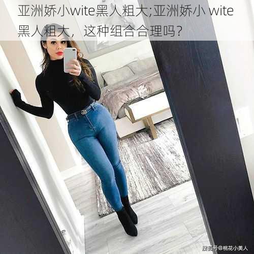亚洲娇小wite黑人粗大;亚洲娇小 wite 黑人粗大,这种组合合理吗?