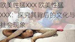 欧美性猛XXX 欧美性猛 XXX:探究其背后的文化与社会现象