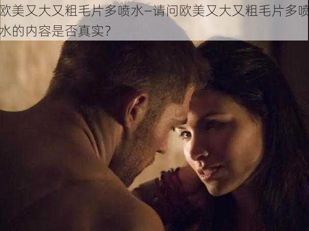 欧美又大又粗毛片多喷水—请问欧美又大又粗毛片多喷水的内容是否真实?