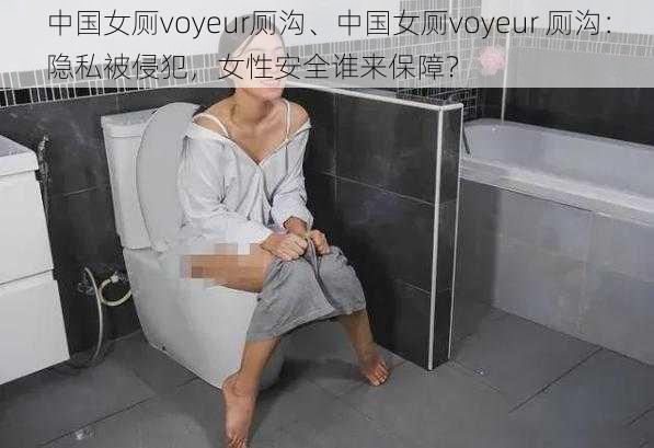 中国女厕voyeur厕沟、中国女厕voyeur 厕沟:隐私被侵犯,女性安全谁来保障?
