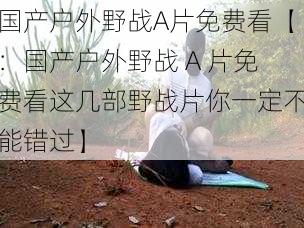 国产户外野战A片免费看【:国产户外野战 A 片免费看这几部野战片你一定不能错过】