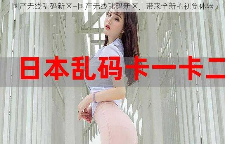 国产无线乱码新区—国产无线乱码新区,带来全新的视觉体验