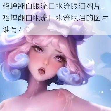 貂蝉翻白眼流口水流眼泪图片、貂蝉翻白眼流口水流眼泪的图片谁有?