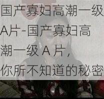 国产寡妇高潮一级A片-国产寡妇高潮一级 A 片,你所不知道的秘密